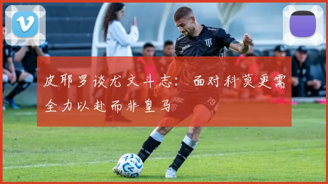 皮耶罗谈尤文斗志：面对科莫更需全力以赴而非皇马