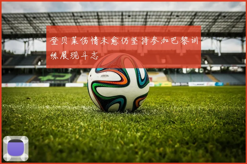 登贝莱伤情未愈仍坚持参加巴黎训练展现斗志