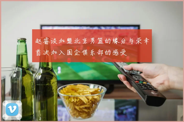 赵睿谈加盟北京男篮的缘分与荣幸首次加入国企俱乐部的感受