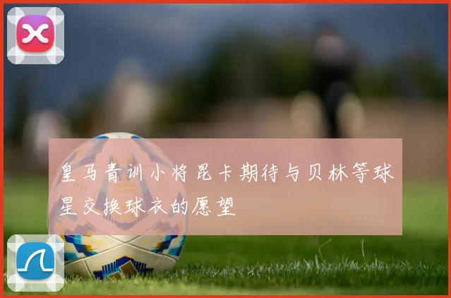 皇马青训小将昆卡期待与贝林等球星交换球衣的愿望