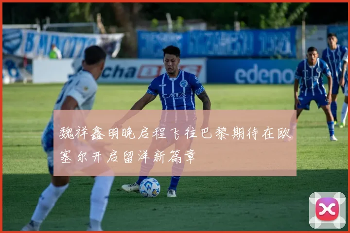 魏祥鑫明晚启程飞往巴黎期待在欧塞尔开启留洋新篇章