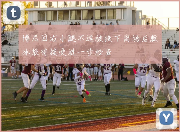 博尼因右小腿不适被换下离场后敷冰袋将接受进一步检查