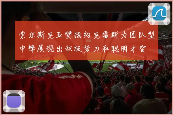 索尔斯克亚赞扬约克雷斯为团队型中锋展现出积极努力和聪明才智