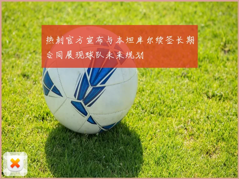 热刺官方宣布与本坦库尔续签长期合同展现球队未来规划