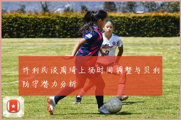 许利民谈周琦上场时间调整与贝利防守潜力分析
