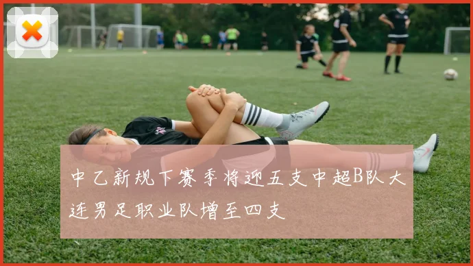 中乙新规下赛季将迎五支中超B队大连男足职业队增至四支