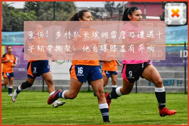 重伤！多特队长埃姆雷詹恐遭遇十字韧带撕裂，他自曝膝盖有异响