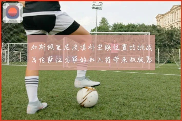 加斯佩里尼谈填补空缺位置的挑战马伦萨拉戈萨的加入将带来积极影响